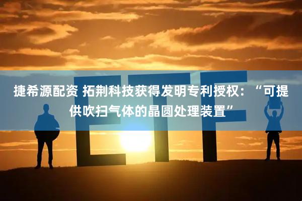 捷希源配资 拓荆科技获得发明专利授权：“可提供吹扫气体的晶圆处理装置”