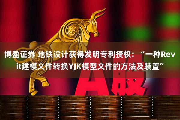 博盈证券 地铁设计获得发明专利授权：“一种Revit建模文件转换YJK模型文件的方法及装置”