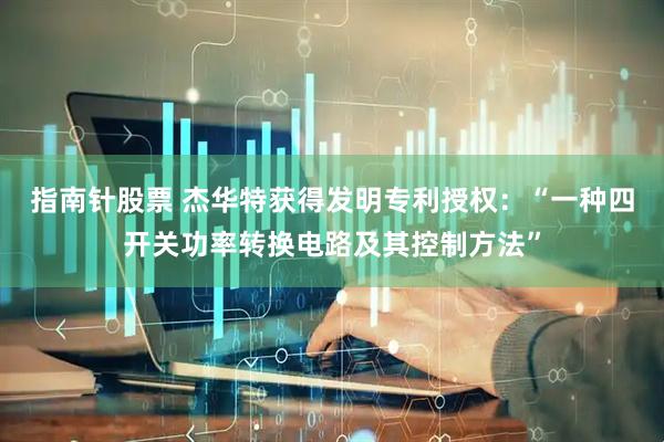 指南针股票 杰华特获得发明专利授权：“一种四开关功率转换电路及其控制方法”