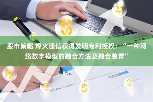 股市策略 烽火通信获得发明专利授权：“一种网络数字模型的融合方法及融合装置”
