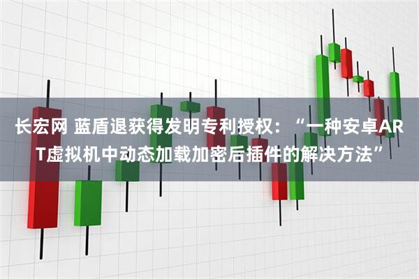 长宏网 蓝盾退获得发明专利授权：“一种安卓ART虚拟机中动态加载加密后插件的解决方法”