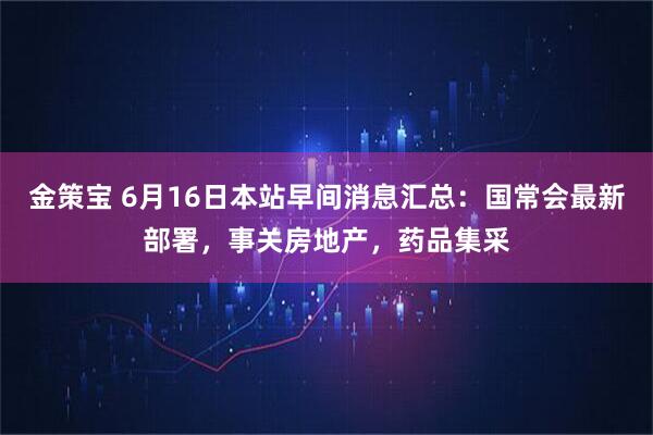 金策宝 6月16日本站早间消息汇总：国常会最新部署，事关房地产，药品集采