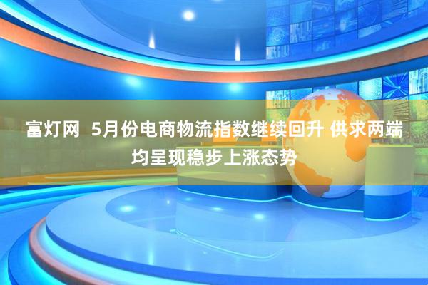 富灯网  5月份电商物流指数继续回升 供求两端均呈现稳步上涨态势