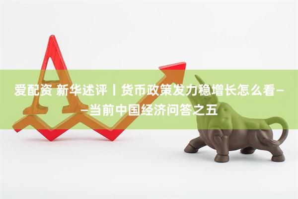 爱配资 新华述评丨货币政策发力稳增长怎么看——当前中国经济问答之五