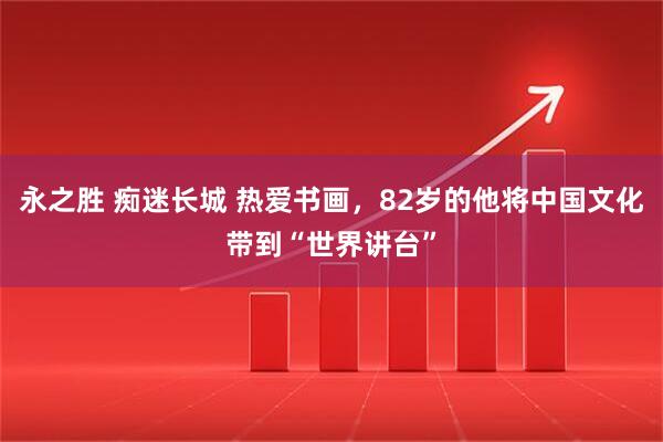 永之胜 痴迷长城 热爱书画，82岁的他将中国文化带到“世界讲台”