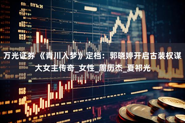 万光证券 《青川入梦》定档：郭晓婷开启古装权谋大女主传奇_女性_周历杰_夏祁光