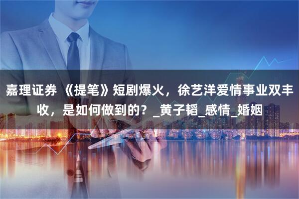 嘉理证券 《提笔》短剧爆火，徐艺洋爱情事业双丰收，是如何做到的？_黄子韬_感情_婚姻