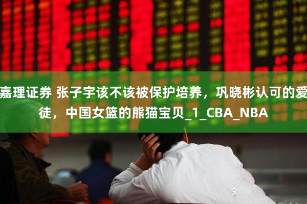 嘉理证券 张子宇该不该被保护培养，巩晓彬认可的爱徒，中国女篮的熊猫宝贝_1_CBA_NBA