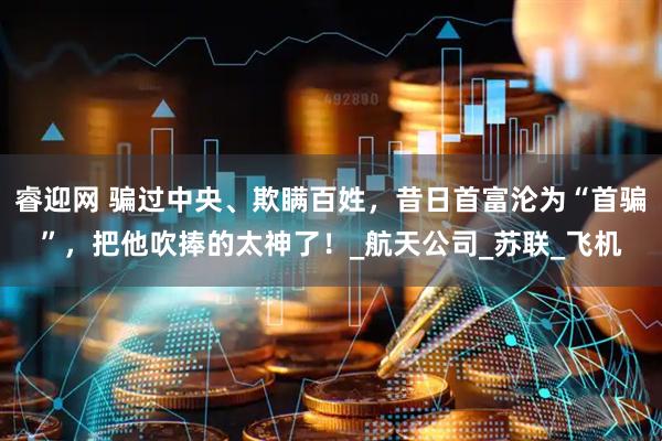 睿迎网 骗过中央、欺瞒百姓，昔日首富沦为“首骗”，把他吹捧的太神了！_航天公司_苏联_飞机