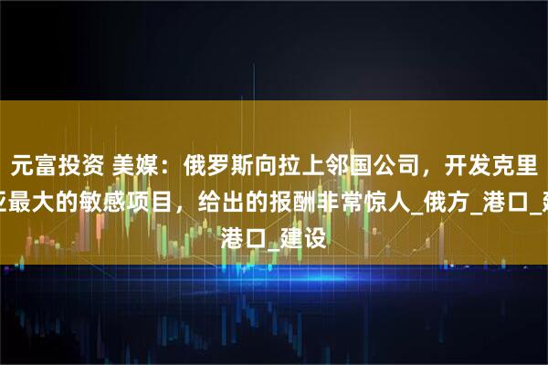 元富投资 美媒：俄罗斯向拉上邻国公司，开发克里米亚最大的敏感项目，给出的报酬非常惊人_俄方_港口_建设