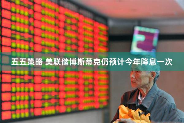五五策略 美联储博斯蒂克仍预计今年降息一次