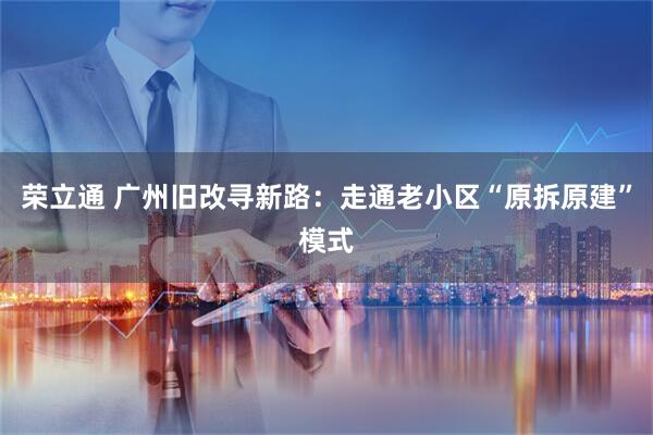 荣立通 广州旧改寻新路：走通老小区“原拆原建”模式
