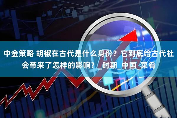 中金策略 胡椒在古代是什么身份？它到底给古代社会带来了怎样的影响？_时期_中国_菜肴