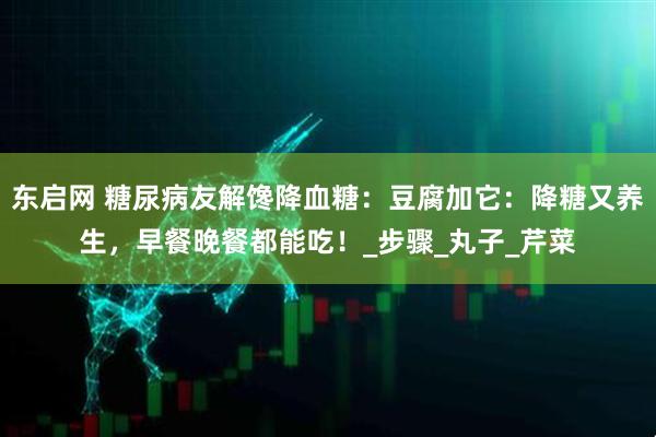 东启网 糖尿病友解馋降血糖：豆腐加它：降糖又养生，早餐晚餐都能吃！_步骤_丸子_芹菜