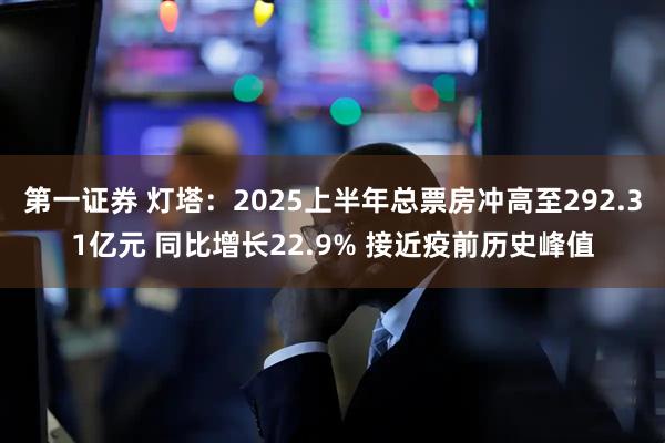 第一证券 灯塔：2025上半年总票房冲高至292.31亿元 同比增长22.9% 接近疫前历史峰值