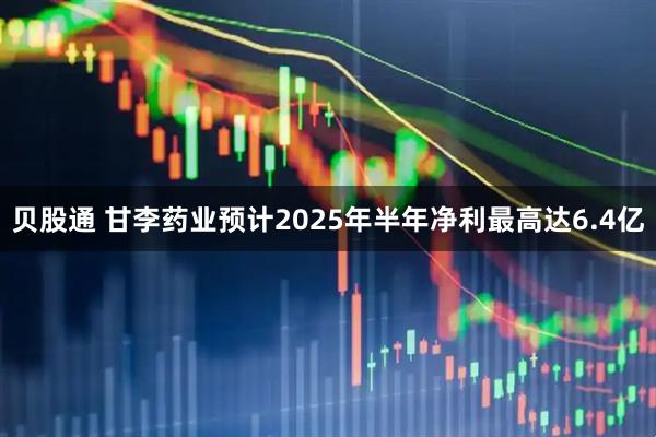 贝股通 甘李药业预计2025年半年净利最高达6.4亿
