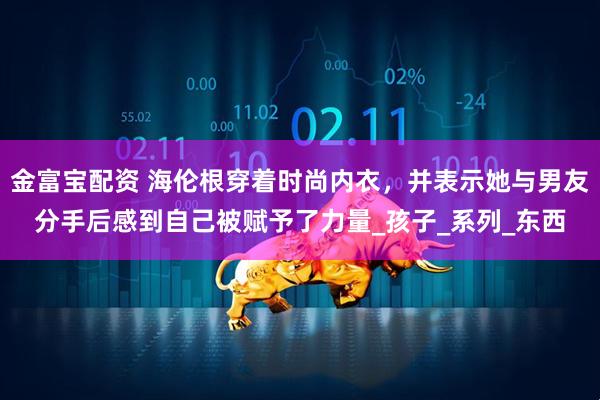金富宝配资 海伦根穿着时尚内衣，并表示她与男友分手后感到自己被赋予了力量_孩子_系列_东西