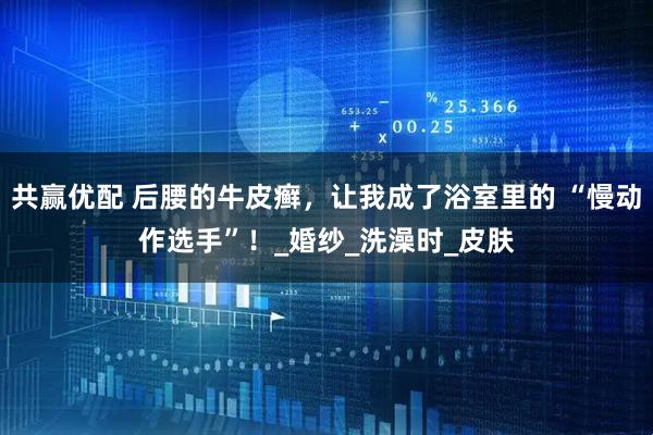 共赢优配 后腰的牛皮癣，让我成了浴室里的 “慢动作选手”！_婚纱_洗澡时_皮肤
