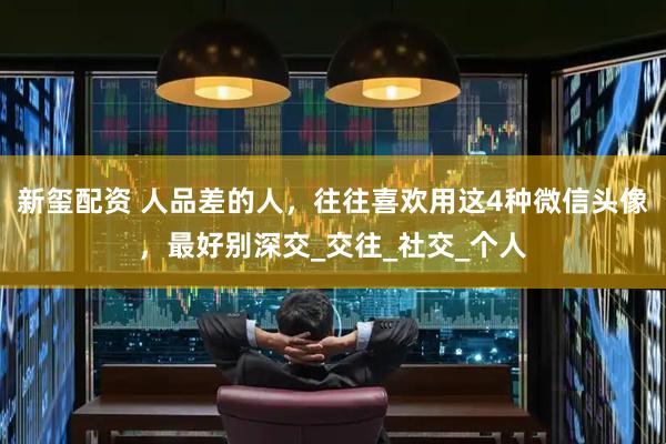 新玺配资 人品差的人，往往喜欢用这4种微信头像，最好别深交_交往_社交_个人