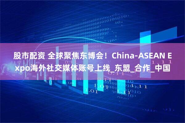 股市配资 全球聚焦东博会！China-ASEAN Expo海外社交媒体账号上线_东盟_合作_中国