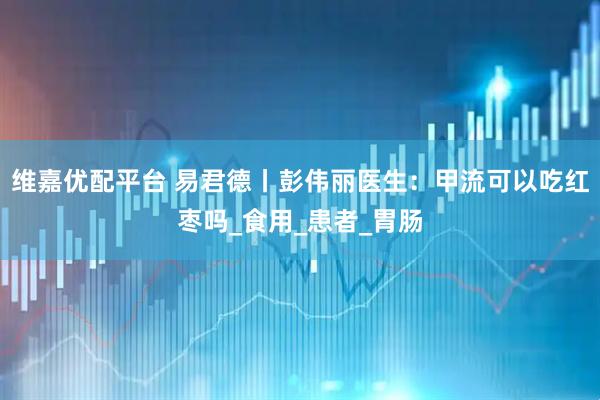 维嘉优配平台 易君德丨彭伟丽医生：甲流可以吃红枣吗_食用_患者_胃肠