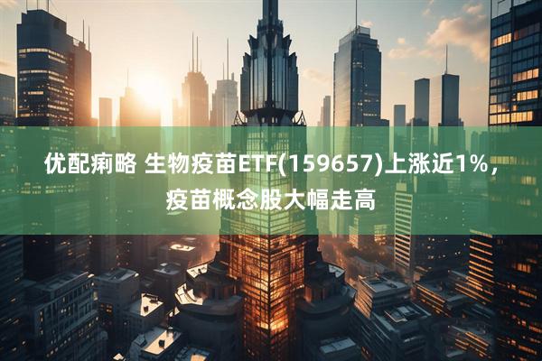 优配痢略 生物疫苗ETF(159657)上涨近1%，疫苗概念股大幅走高