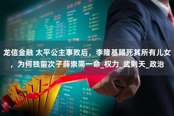 龙信金融 太平公主事败后，李隆基赐死其所有儿女，为何独留次子薛崇简一命_权力_武则天_政治