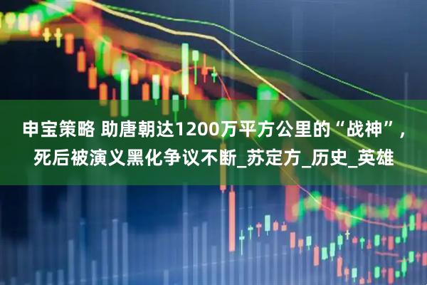申宝策略 助唐朝达1200万平方公里的“战神”，死后被演义黑化争议不断_苏定方_历史_英雄