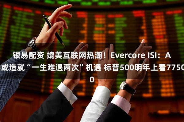 银易配资 媲美互联网热潮！Evercore ISI：AI或造就“一生难遇两次”机遇 标普500明年上看7750