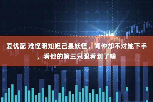 爱优配 难怪明知妲己是妖怪，闻仲却不对她下手，看他的第三只眼看到了啥