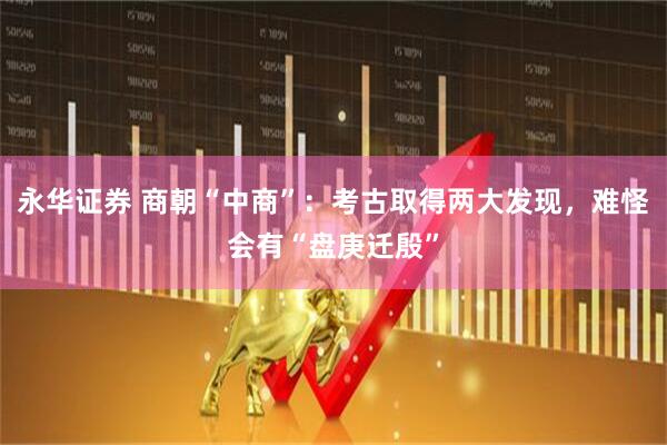 永华证券 商朝“中商”：考古取得两大发现，难怪会有“盘庚迁殷”