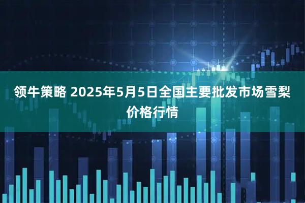 领牛策略 2025年5月5日全国主要批发市场雪梨价格行情