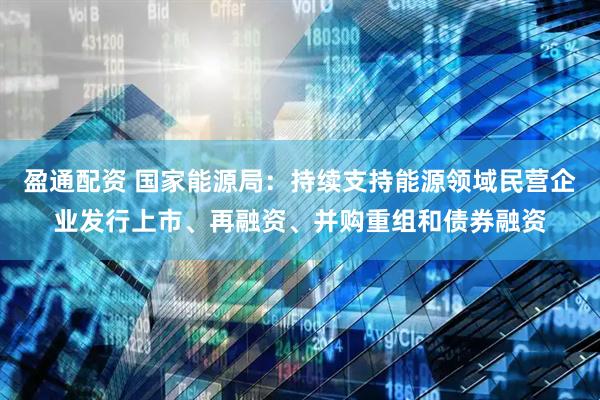 盈通配资 国家能源局：持续支持能源领域民营企业发行上市、再融资、并购重组和债券融资