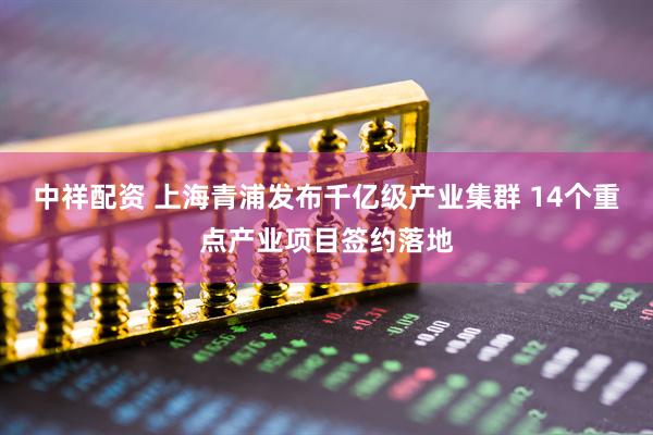 中祥配资 上海青浦发布千亿级产业集群 14个重点产业项目签约落地