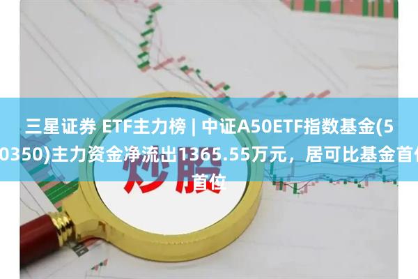 三星证券 ETF主力榜 | 中证A50ETF指数基金(560350)主力资金净流出1365.55万元，居可比基金首位