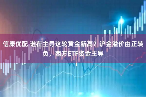 信康优配 谁在主导这轮黄金新高？沪金溢价由正转负，西方ETF资金主导