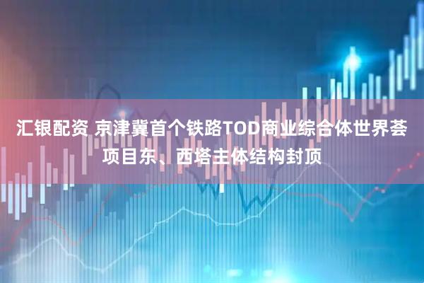 汇银配资 京津冀首个铁路TOD商业综合体世界荟项目东、西塔主体结构封顶